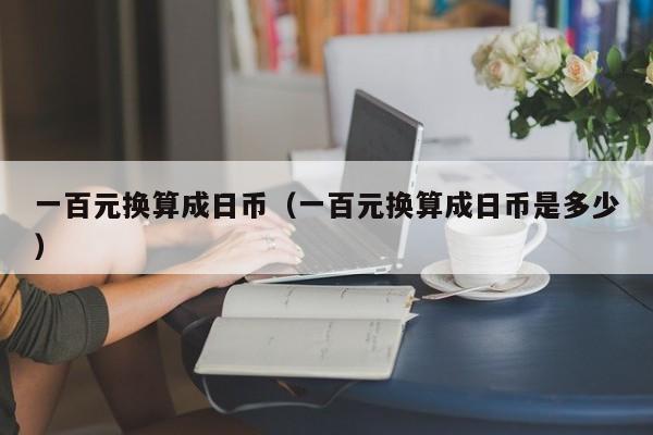 一百元换算成日币（一百元换算成日币是多少）