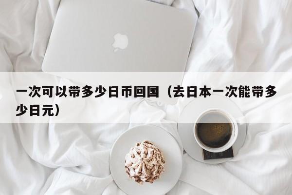一次可以带多少日币回国（去日本一次能带多少日元）