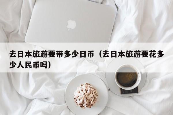 去日本旅游要带多少日币（去日本旅游要花多少人民币吗）