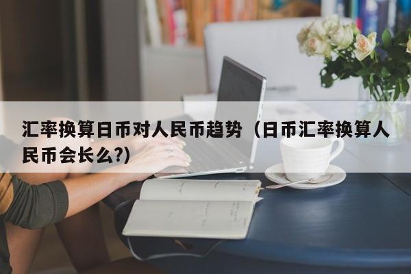 汇率换算日币对人民币趋势（日币汇率换算人民币会长么?）