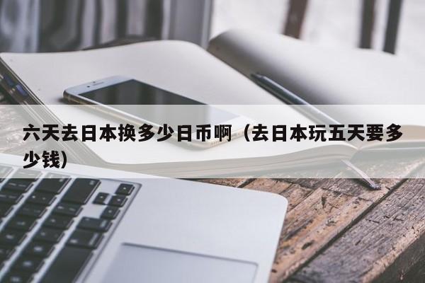 六天去日本换多少日币啊（去日本玩五天要多少钱）