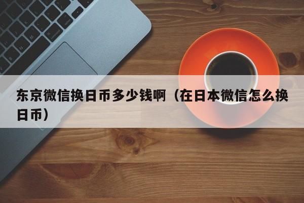 东京微信换日币多少钱啊（在日本微信怎么换日币）