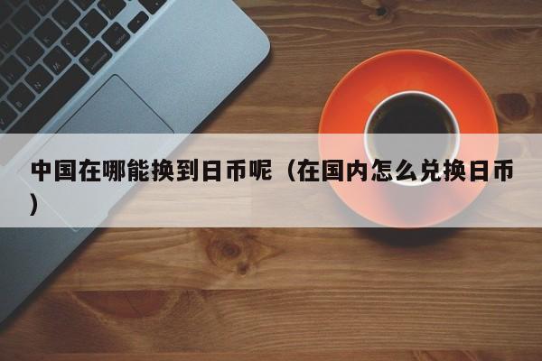 中国在哪能换到日币呢（在国内怎么兑换日币）
