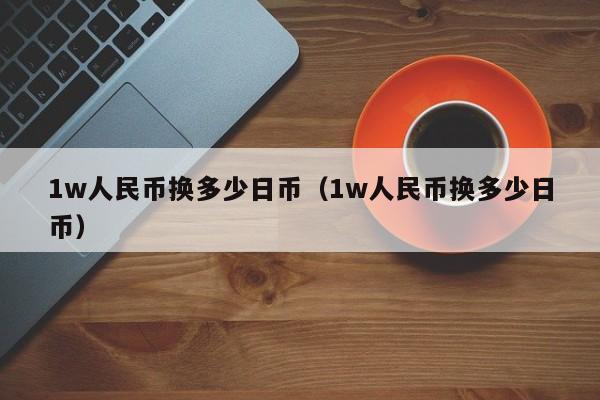1w人民币换多少日币（1w人民币换多少日币）