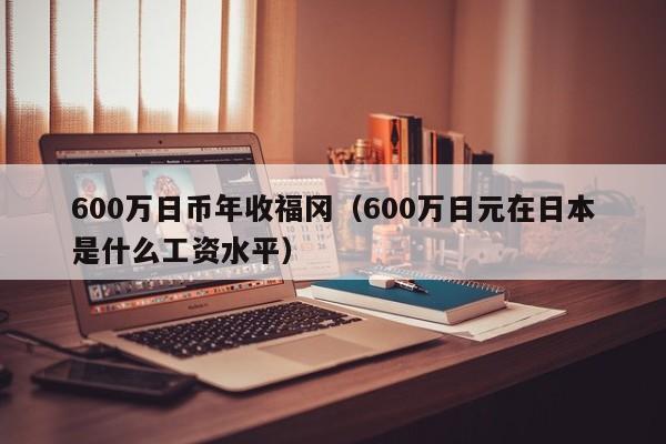 600万日币年收福冈（600万日元在日本是什么工资水平）