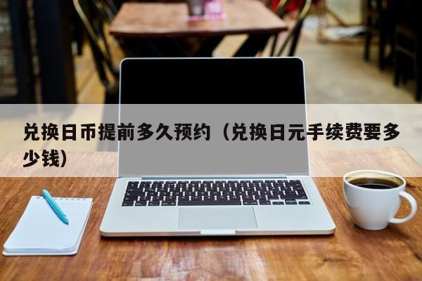 兑换日币提前多久预约（兑换日元手续费要多少钱）