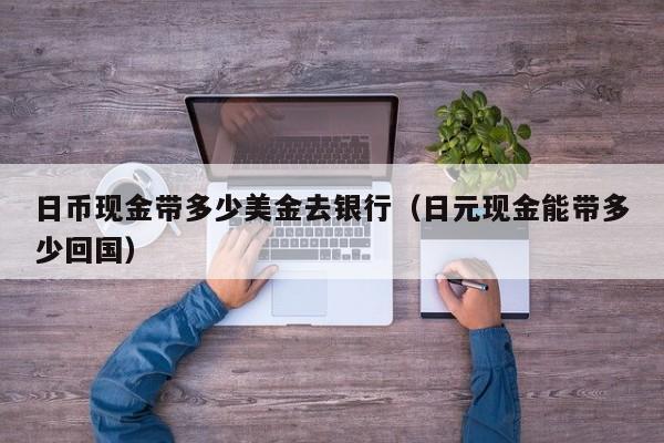 日币现金带多少美金去银行（日元现金能带多少回国）