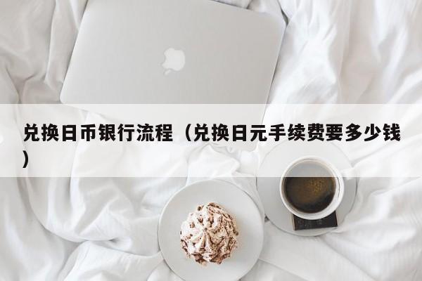 兑换日币银行流程（兑换日元手续费要多少钱）