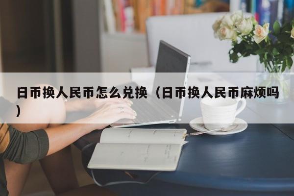 日币换人民币怎么兑换（日币换人民币麻烦吗）