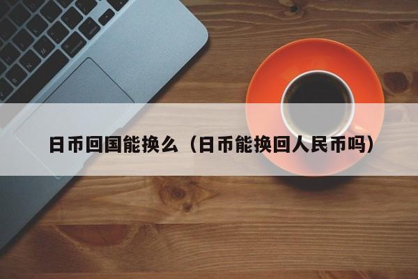 日币回国能换么（日币能换回人民币吗）