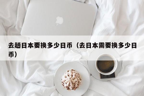 去趟日本要换多少日币（去日本需要换多少日币）