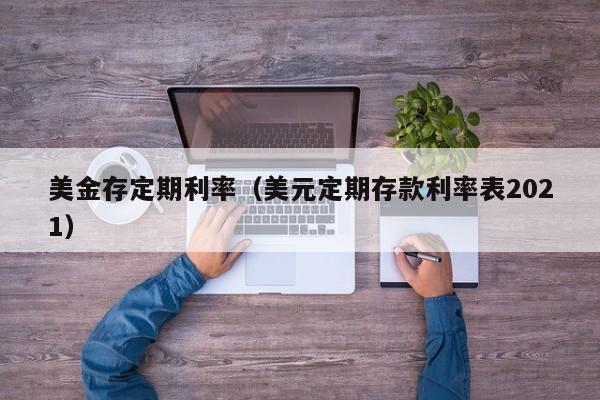 美金存定期利率（美元定期存款利率表2021）