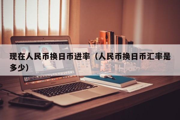 现在人民币换日币进率（人民币换日币汇率是多少）