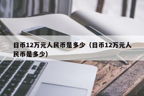 日币12万元人民币是多少（日币12万元人民币是多少）