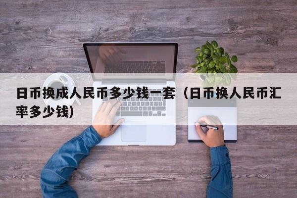 日币换成人民币多少钱一套（日币换人民币汇率多少钱）