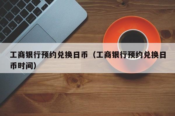工商银行预约兑换日币（工商银行预约兑换日币时间）