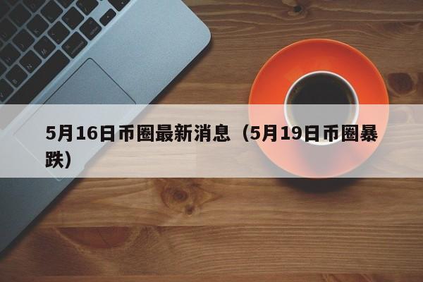 5月16日币圈最新消息（5月19日币圈暴跌）