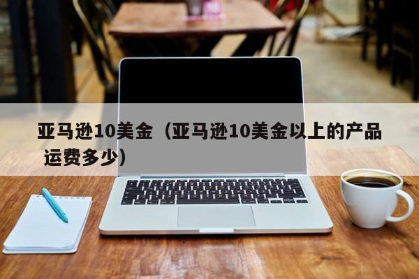 亚马逊10美金（亚马逊10美金以上的产品 运费多少）