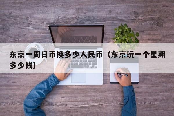 东京一周日币换多少人民币（东京玩一个星期多少钱）