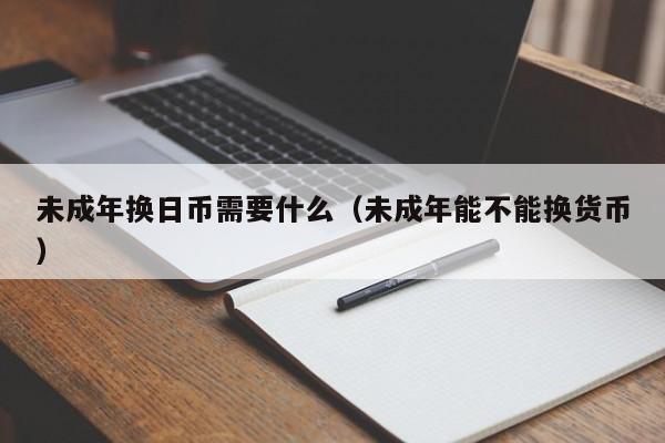 未成年换日币需要什么（未成年能不能换货币）