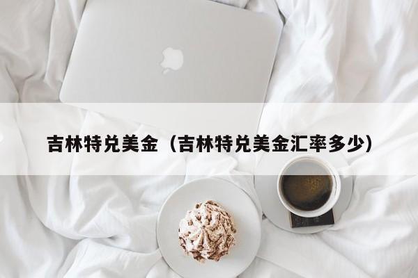 吉林特兑美金（吉林特兑美金汇率多少）
