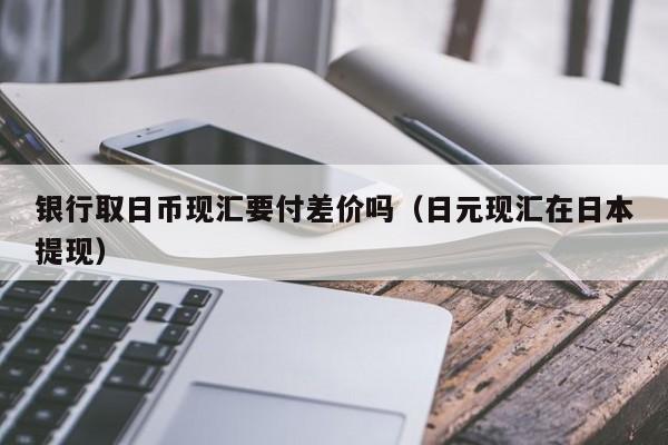银行取日币现汇要付差价吗（日元现汇在日本提现）