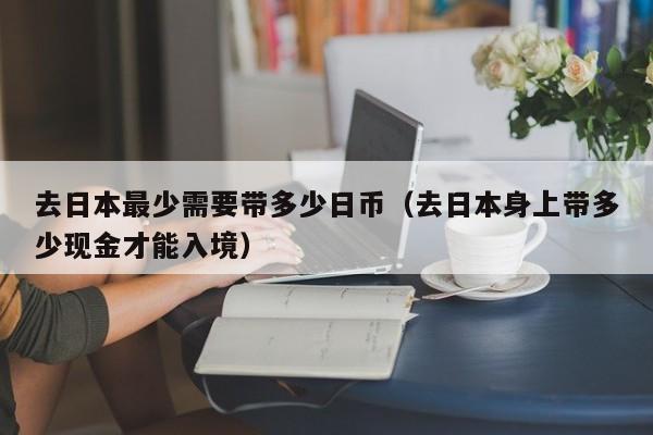 去日本最少需要带多少日币（去日本身上带多少现金才能入境）