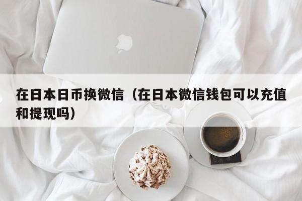 在日本日币换微信（在日本微信钱包可以充值和提现吗）