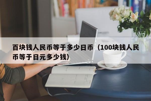 百块钱人民币等于多少日币（100块钱人民币等于日元多少钱）
