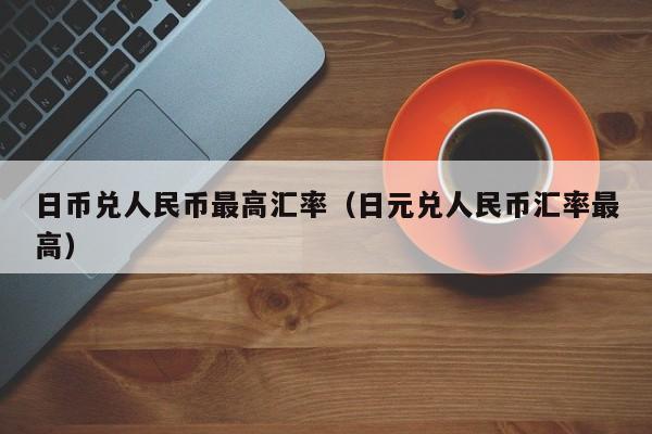 日币兑人民币最高汇率（日元兑人民币汇率最高）