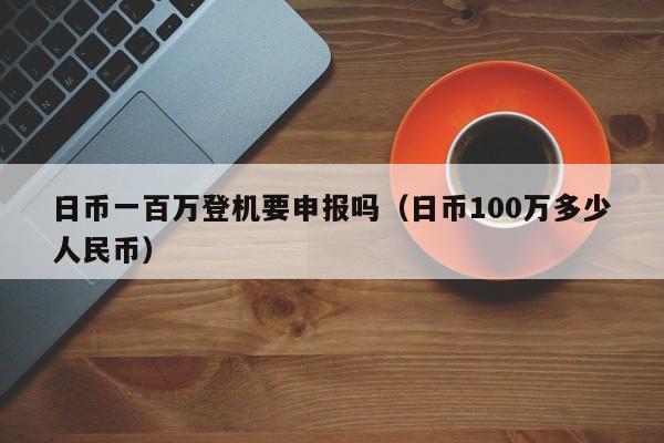 日币一百万登机要申报吗（日币100万多少人民币）