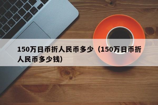 150万日币折人民币多少（150万日币折人民币多少钱）