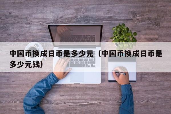 中国币换成日币是多少元（中国币换成日币是多少元钱）