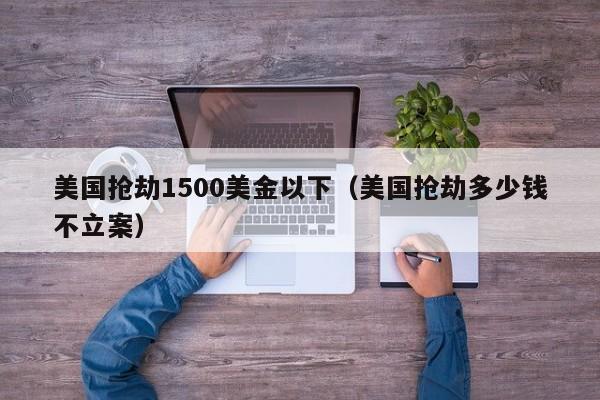 美国抢劫1500美金以下（美国抢劫多少钱不立案）