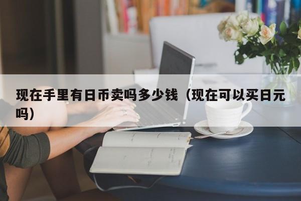 现在手里有日币卖吗多少钱（现在可以买日元吗）