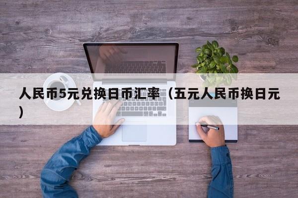 人民币5元兑换日币汇率（五元人民币换日元）
