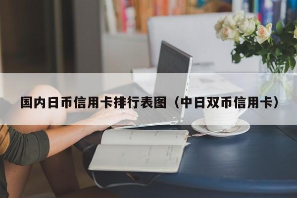 国内日币信用卡排行表图（中日双币信用卡）