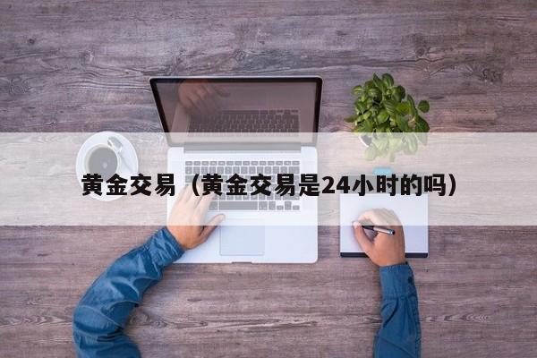 黄金交易（黄金交易是24小时的吗）
